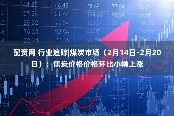 配资网 行业追踪|煤炭市场（2月14日-2月20日）：焦炭价格价格环比小幅上涨