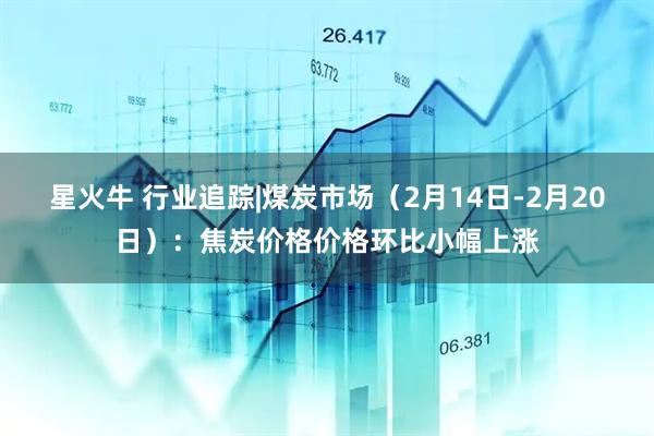 星火牛 行业追踪|煤炭市场（2月14日-2月20日）：焦炭价格价格环比小幅上涨