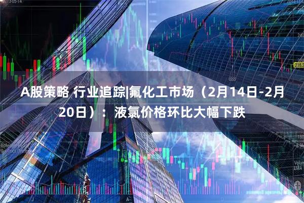 A股策略 行业追踪|氟化工市场（2月14日-2月20日）：液氯价格环比大幅下跌