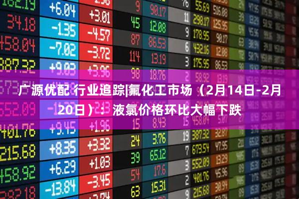 广源优配 行业追踪|氟化工市场（2月14日-2月20日）：液氯价格环比大幅下跌