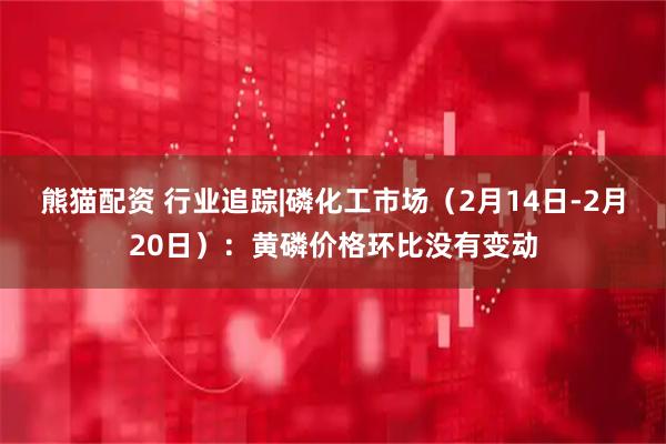 熊猫配资 行业追踪|磷化工市场（2月14日-2月20日）：黄磷价格环比没有变动
