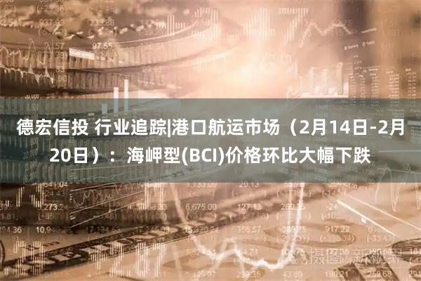 德宏信投 行业追踪|港口航运市场（2月14日-2月20日）：海岬型(BCI)价格环比大幅下跌