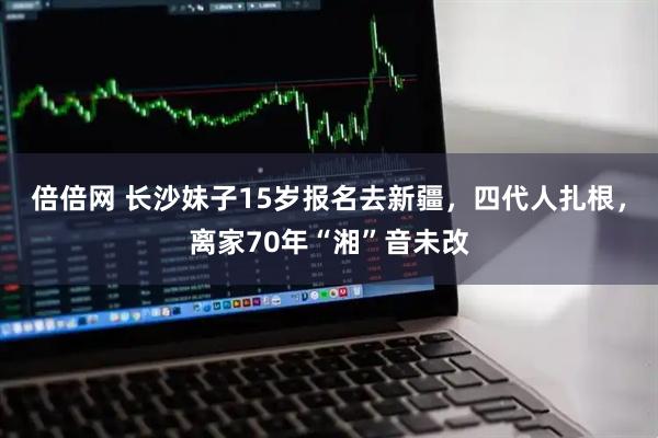 倍倍网 长沙妹子15岁报名去新疆，四代人扎根，离家70年“湘”音未改