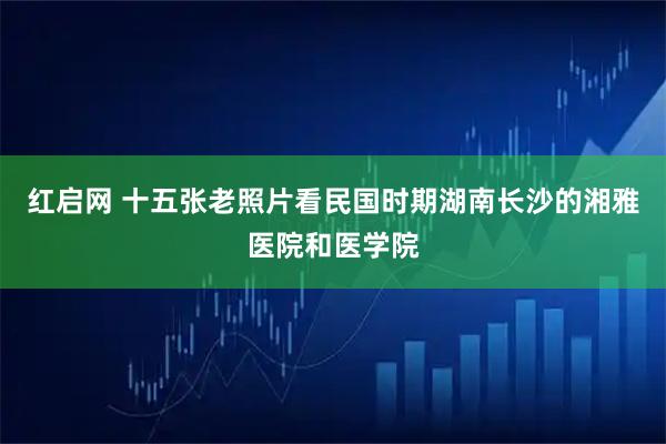 红启网 十五张老照片看民国时期湖南长沙的湘雅医院和医学院