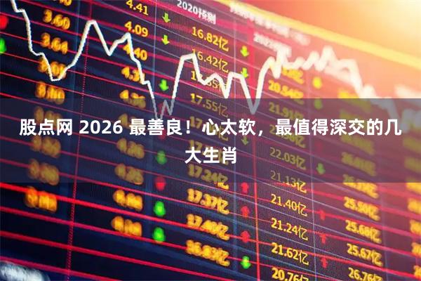 股点网 2026 最善良！心太软，最值得深交的几大生肖