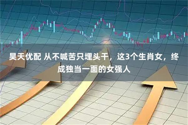 昊天优配 从不喊苦只埋头干，这3个生肖女，终成独当一面的女强人