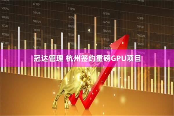 冠达管理 杭州签约重磅GPU项目