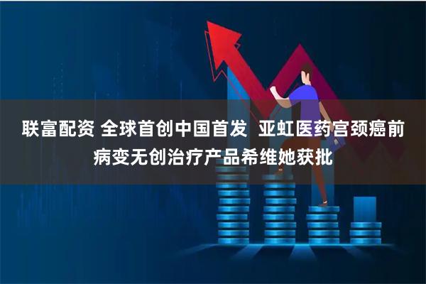 联富配资 全球首创中国首发  亚虹医药宫颈癌前病变无创治疗产品希维她获批