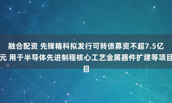 融合配资 先锋精科拟发行可转债募资不超7.5亿元 用于半导体先进制程核心工艺金属器件扩建等项目