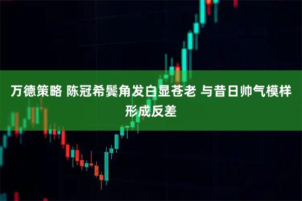 万德策略 陈冠希鬓角发白显苍老 与昔日帅气模样形成反差