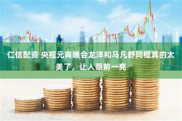仁信配资 央视元宵晚会龙洋和马凡舒同框真的太美了，让人眼前一亮