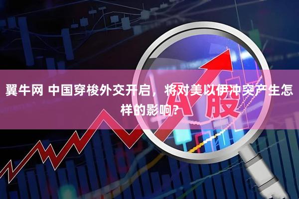 翼牛网 中国穿梭外交开启，将对美以伊冲突产生怎样的影响？
