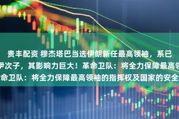 贵丰配资 穆杰塔巴当选伊朗新任最高领袖，系已故伊朗最高领袖哈梅内伊次子，其影响力巨大！革命卫队：将全力保障最高领袖的指挥权及国家的安全