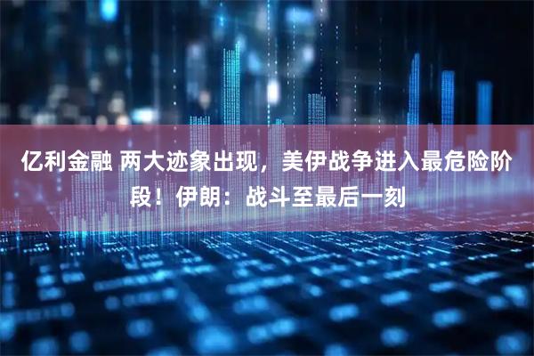 亿利金融 两大迹象出现，美伊战争进入最危险阶段！伊朗：战斗至最后一刻
