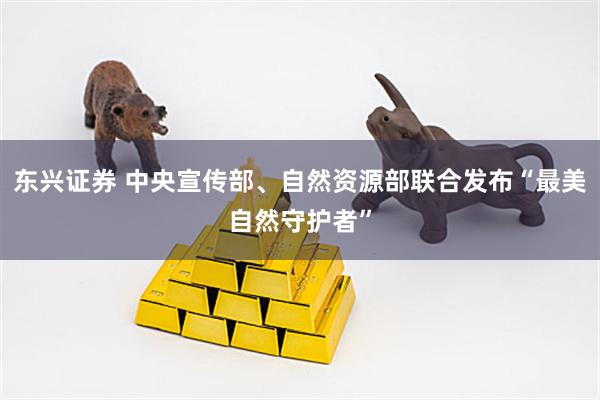 东兴证券 中央宣传部、自然资源部联合发布“最美自然守护者”