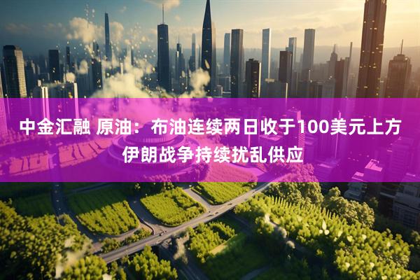 中金汇融 原油：布油连续两日收于100美元上方 伊朗战争持续扰乱供应
