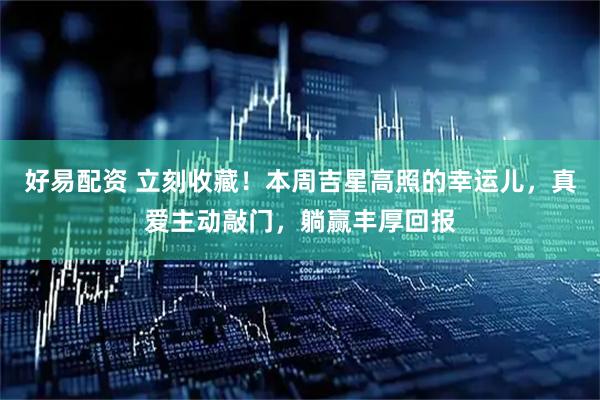 好易配资 立刻收藏！本周吉星高照的幸运儿，真爱主动敲门，躺赢丰厚回报