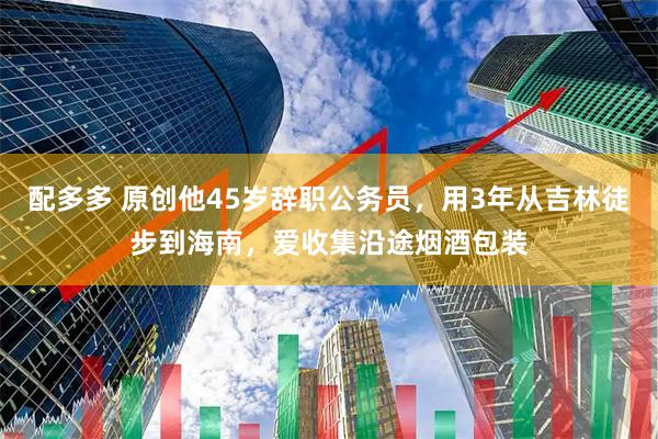 配多多 原创他45岁辞职公务员，用3年从吉林徒步到海南，爱收集沿途烟酒包装