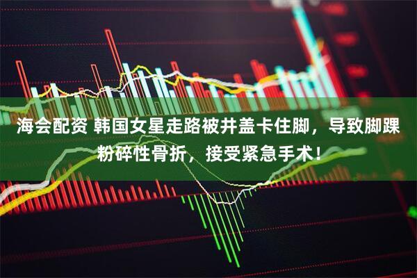 海会配资 韩国女星走路被井盖卡住脚，导致脚踝粉碎性骨折，接受紧急手术！
