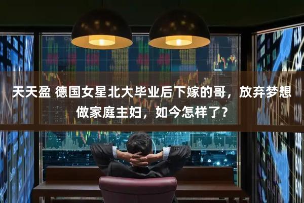 天天盈 德国女星北大毕业后下嫁的哥，放弃梦想做家庭主妇，如今怎样了？