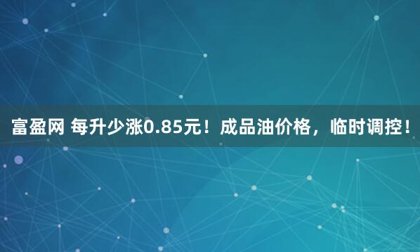 富盈网 每升少涨0.85元！成品油价格，临时调控！