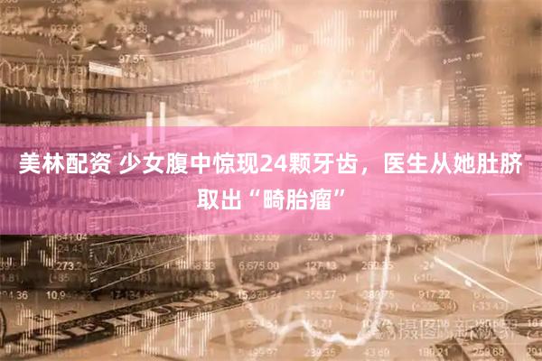 美林配资 少女腹中惊现24颗牙齿，医生从她肚脐取出“畸胎瘤”