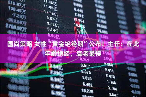 国尚策略 女性“黄金绝经期”公布！主任：在此年龄绝经，衰老最慢