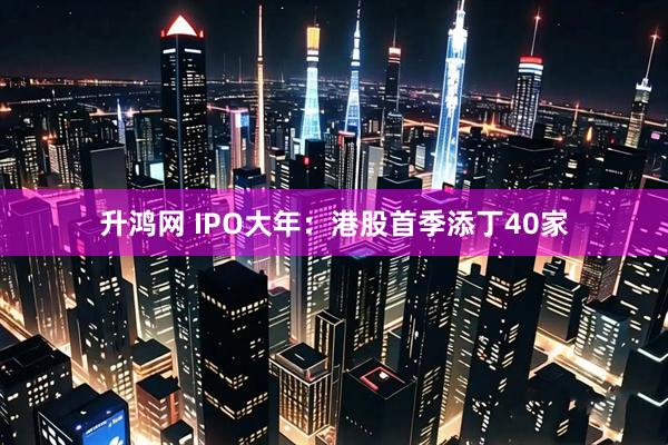 升鸿网 IPO大年：港股首季添丁40家