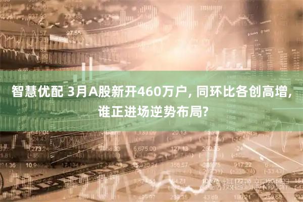 智慧优配 3月A股新开460万户, 同环比各创高增, 谁正进场逆势布局?