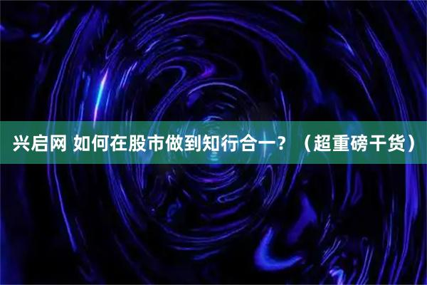 兴启网 如何在股市做到知行合一？（超重磅干货）