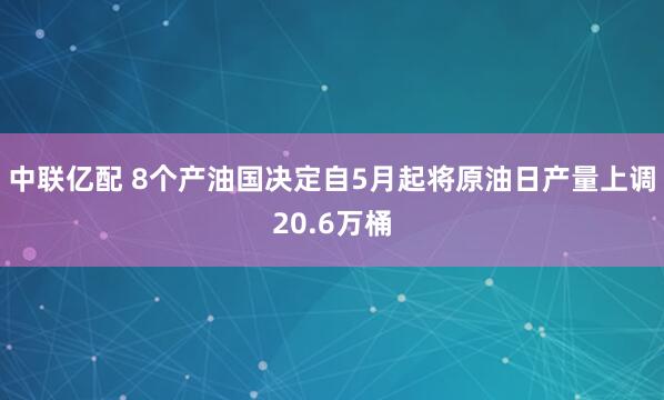 中联亿配 8个产油国决定自5月起将原油日产量上调20.6万桶