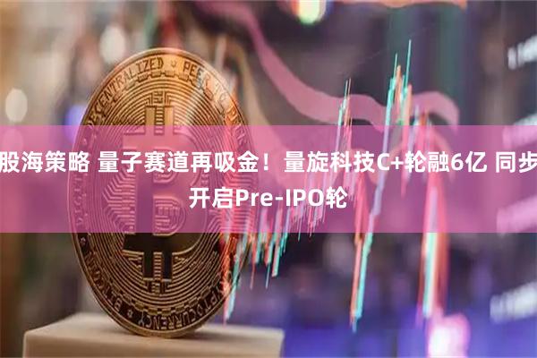 股海策略 量子赛道再吸金！量旋科技C+轮融6亿 同步开启Pre-IPO轮