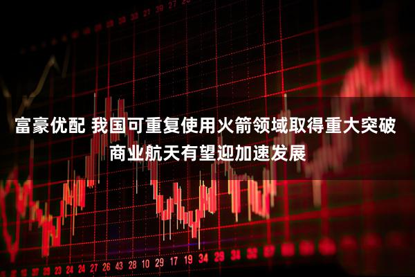富豪优配 我国可重复使用火箭领域取得重大突破 商业航天有望迎加速发展