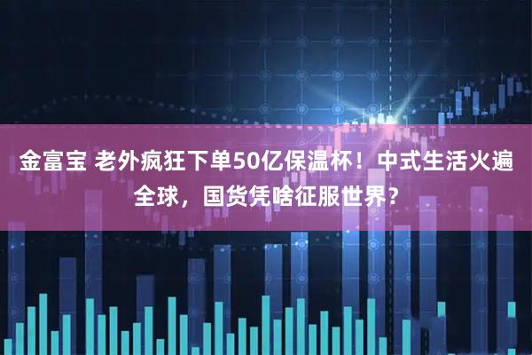 金富宝 老外疯狂下单50亿保温杯！中式生活火遍全球，国货凭啥征服世界？