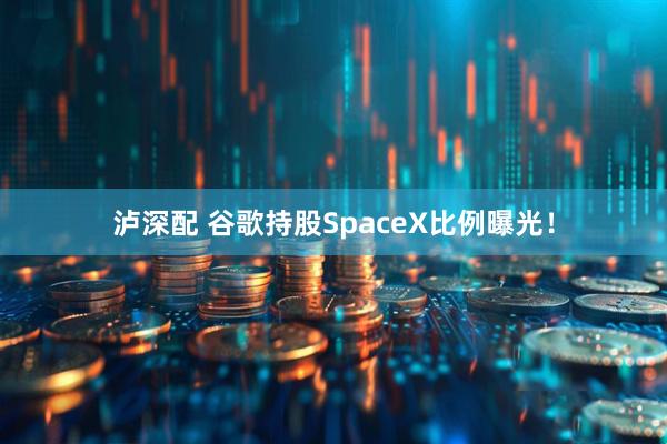 泸深配 谷歌持股SpaceX比例曝光！