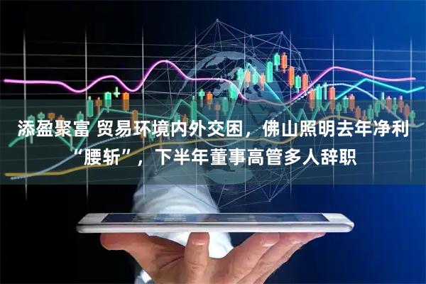 添盈聚富 贸易环境内外交困，佛山照明去年净利“腰斩”，下半年董事高管多人辞职