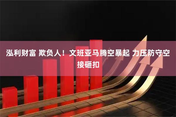 泓利财富 欺负人！文班亚马腾空暴起 力压防守空接砸扣