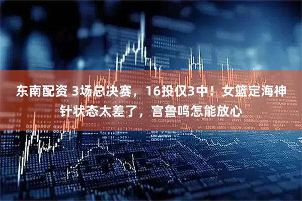 东南配资 3场总决赛，16投仅3中！女篮定海神针状态太差了，宫鲁鸣怎能放心
