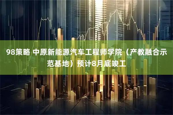 98策略 中原新能源汽车工程师学院（产教融合示范基地）预计8月底竣工