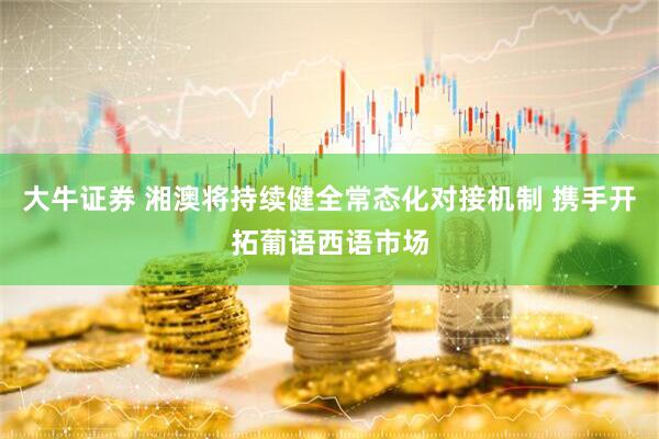 大牛证券 湘澳将持续健全常态化对接机制 携手开拓葡语西语市场