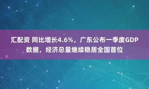 汇配资 同比增长4.6%，广东公布一季度GDP数据，经济总量继续稳居全国首位