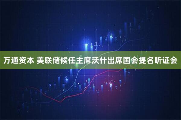 万通资本 美联储候任主席沃什出席国会提名听证会