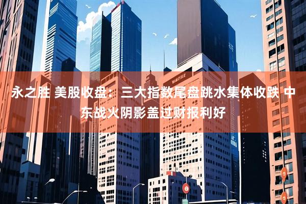 永之胜 美股收盘：三大指数尾盘跳水集体收跌 中东战火阴影盖过财报利好