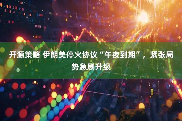 开源策略 伊朗美停火协议“午夜到期”，紧张局势急剧升级