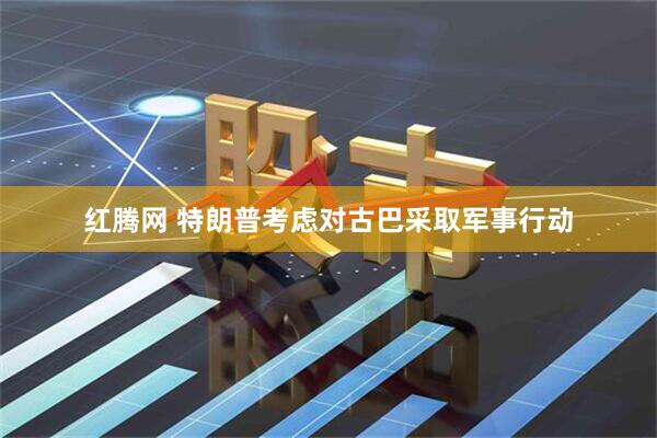 红腾网 特朗普考虑对古巴采取军事行动