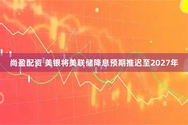 尚盈配资 美银将美联储降息预期推迟至2027年
