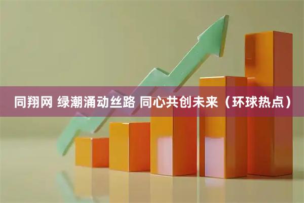同翔网 绿潮涌动丝路 同心共创未来（环球热点）