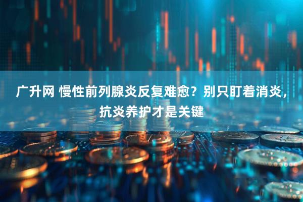 广升网 慢性前列腺炎反复难愈？别只盯着消炎，抗炎养护才是关键