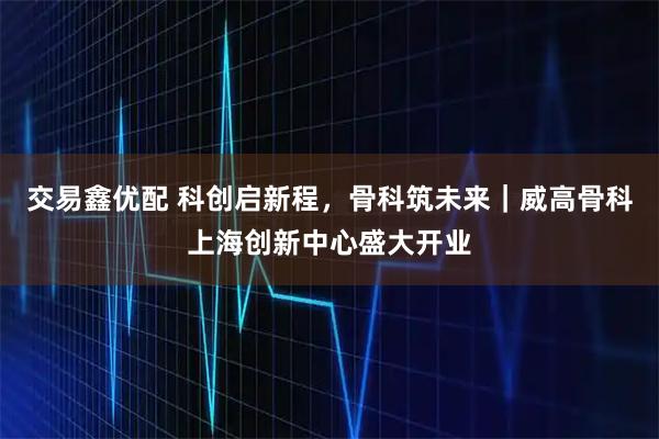 交易鑫优配 科创启新程，骨科筑未来｜威高骨科上海创新中心盛大开业