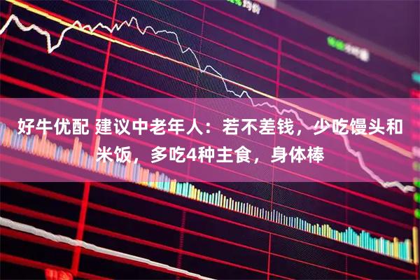 好牛优配 建议中老年人：若不差钱，少吃馒头和米饭，多吃4种主食，身体棒